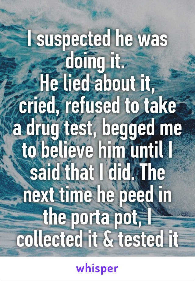 I suspected he was doing it. 
He lied about it, cried, refused to take a drug test, begged me to believe him until I said that I did. The next time he peed in the porta pot, I collected it & tested it
