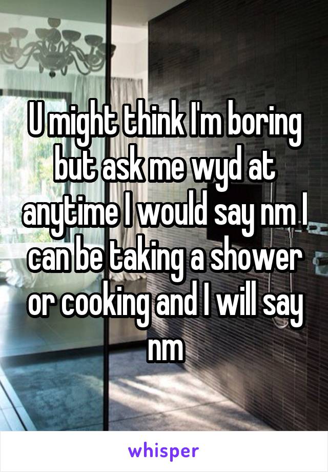U might think I'm boring but ask me wyd at anytime I would say nm I can be taking a shower or cooking and I will say nm