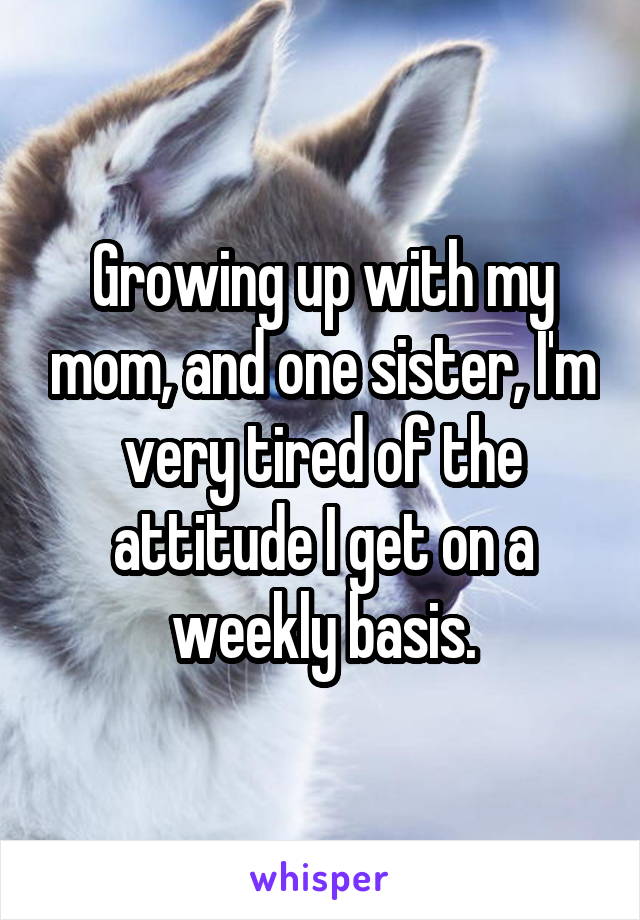 Growing up with my mom, and one sister, I'm very tired of the attitude I get on a weekly basis.