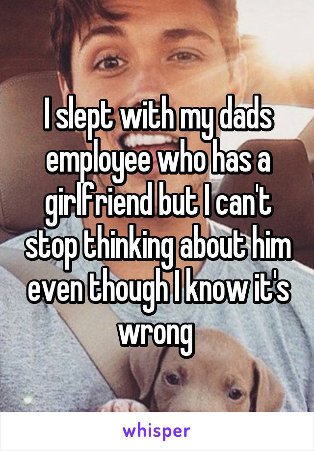 I slept with my dads employee who has a girlfriend but I can't stop thinking about him even though I know it's wrong 