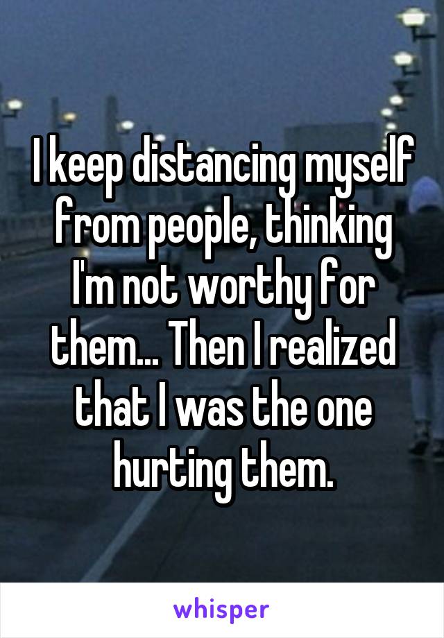 I keep distancing myself from people, thinking I'm not worthy for them... Then I realized that I was the one hurting them.