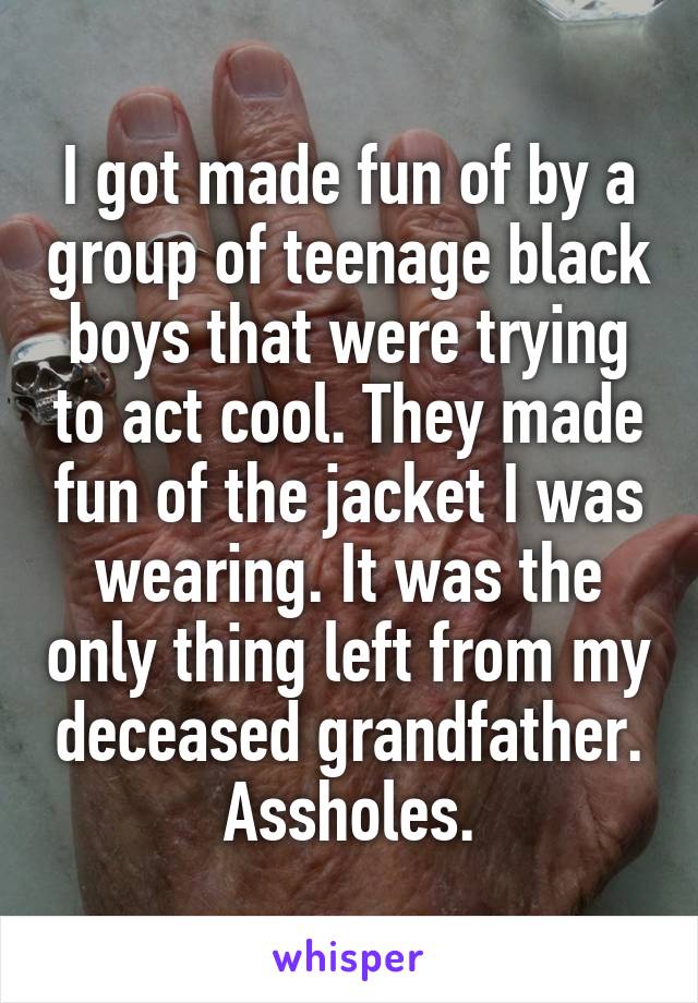 I got made fun of by a group of teenage black boys that were trying to act cool. They made fun of the jacket I was wearing. It was the only thing left from my deceased grandfather.
Assholes.