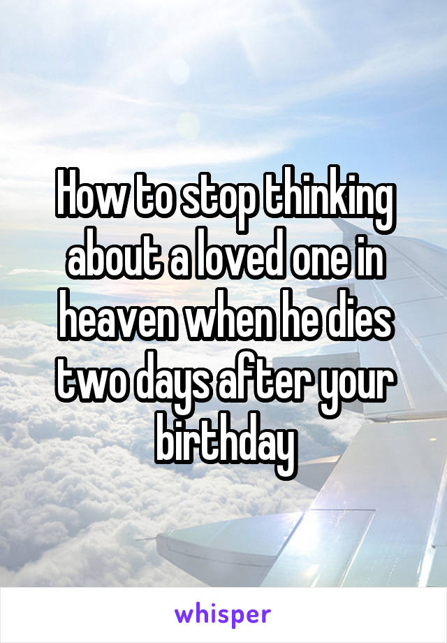 How to stop thinking about a loved one in heaven when he dies two days after your birthday