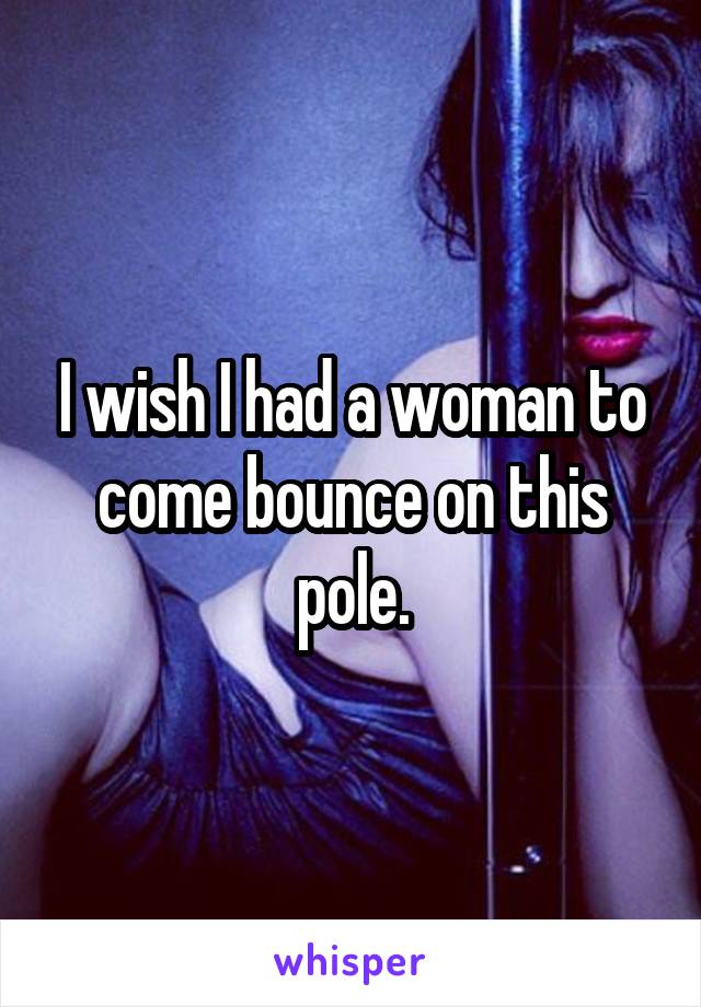 I wish I had a woman to come bounce on this pole.