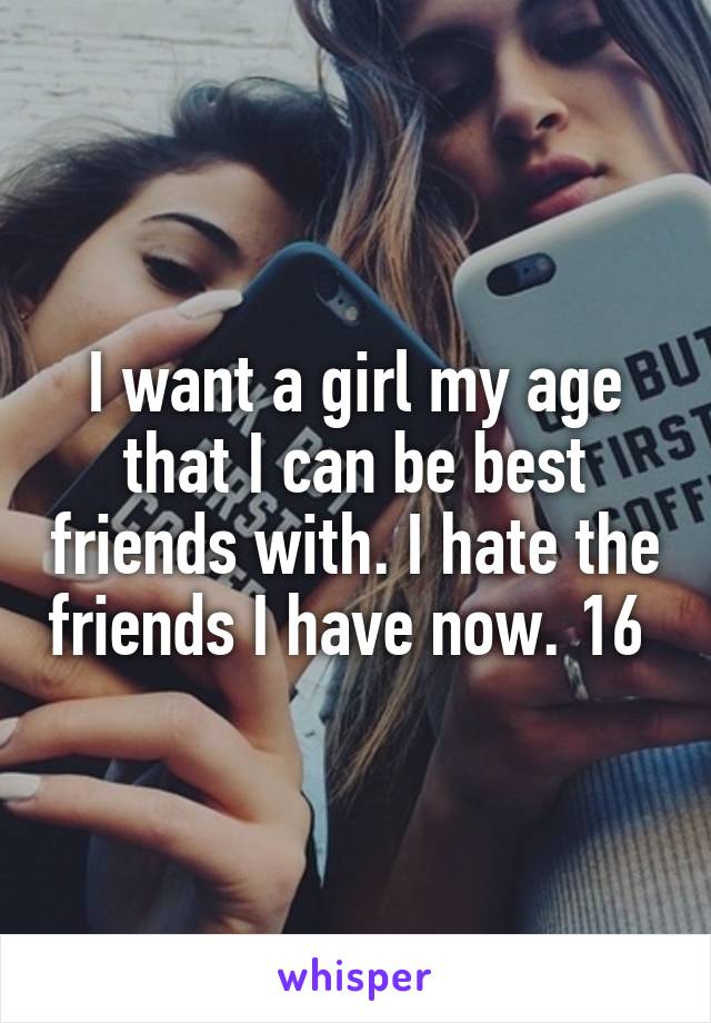I want a girl my age that I can be best friends with. I hate the friends I have now. 16 