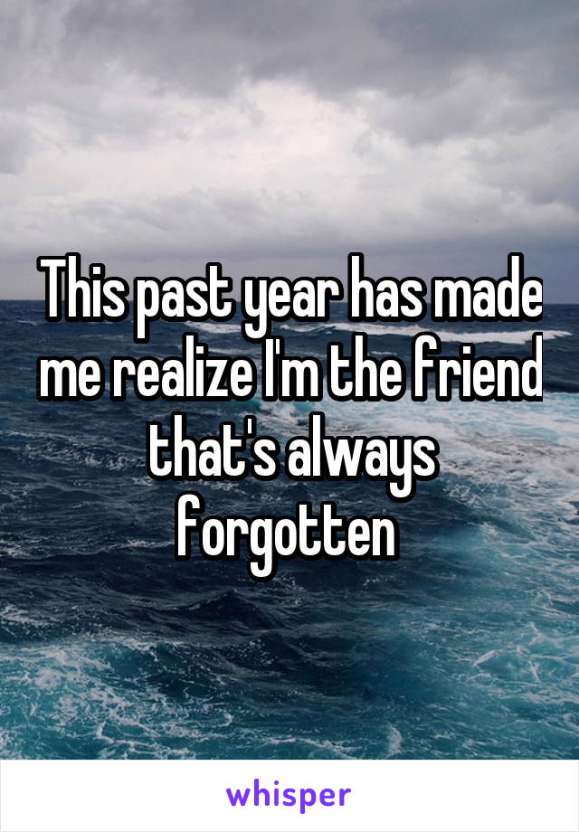 This past year has made me realize I'm the friend that's always forgotten 