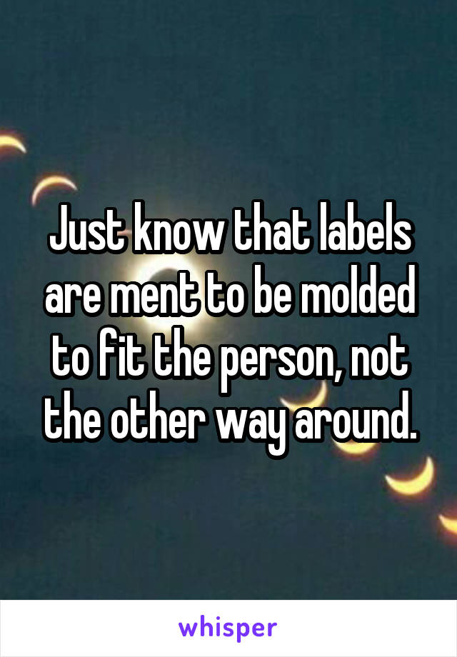 Just know that labels are ment to be molded to fit the person, not the other way around.