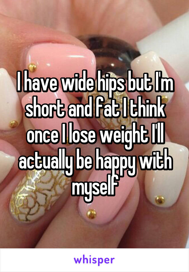 I have wide hips but I'm short and fat I think once I lose weight I'll actually be happy with myself