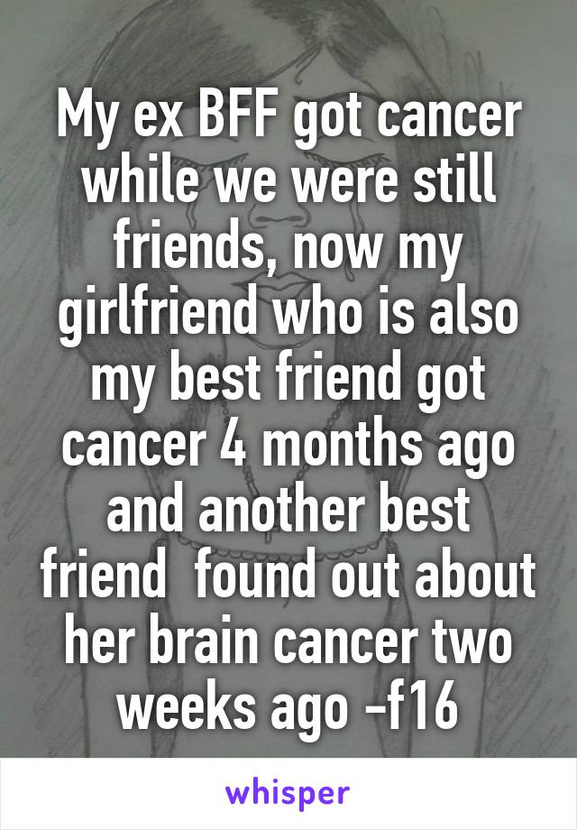 My ex BFF got cancer while we were still friends, now my girlfriend who is also my best friend got cancer 4 months ago and another best friend  found out about her brain cancer two weeks ago -f16