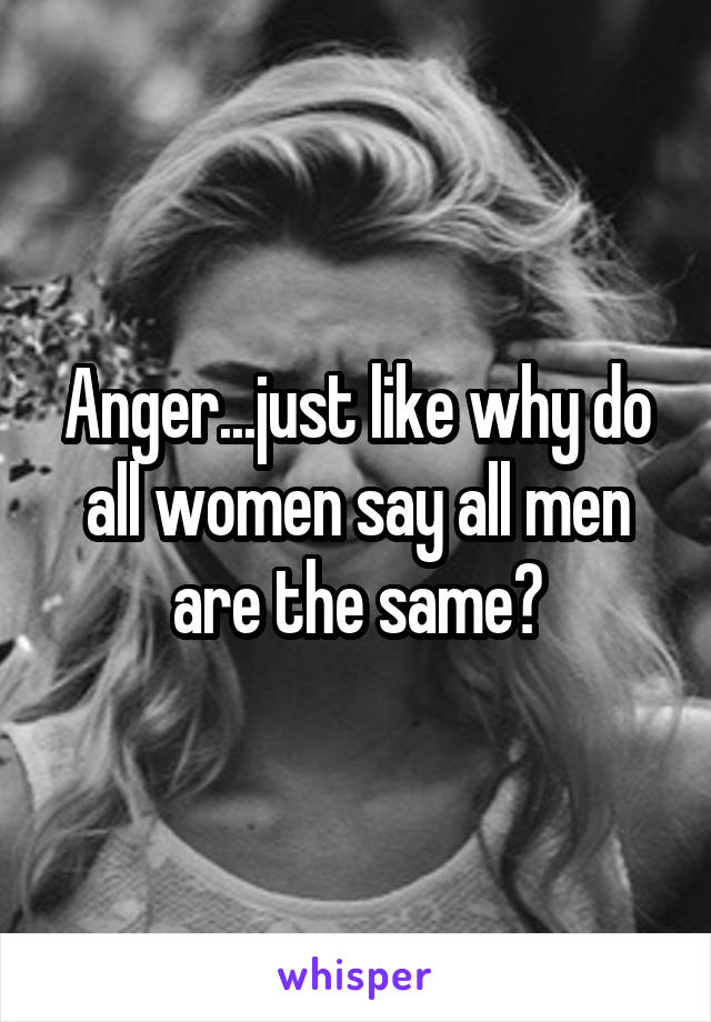 Anger...just like why do all women say all men are the same?