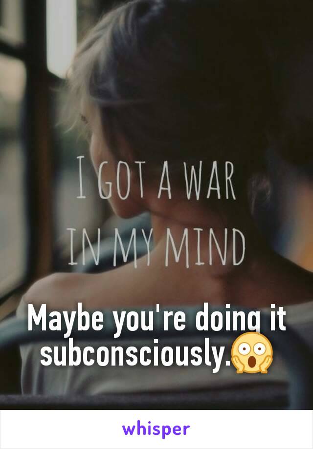 Maybe you're doing it subconsciously.😱
