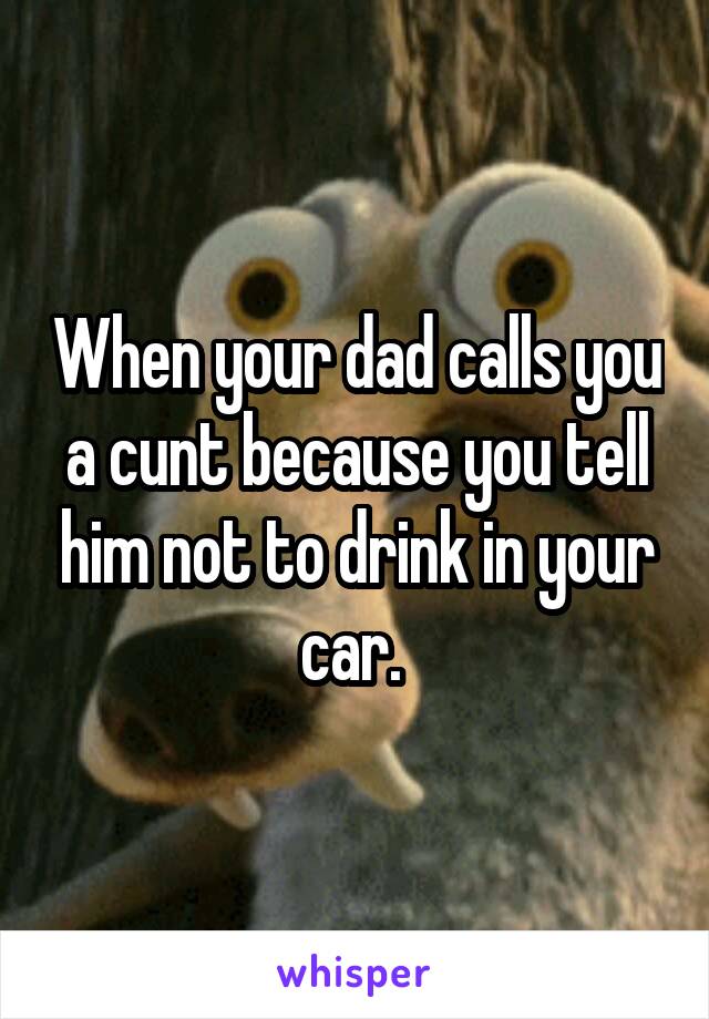 When your dad calls you a cunt because you tell him not to drink in your car. 