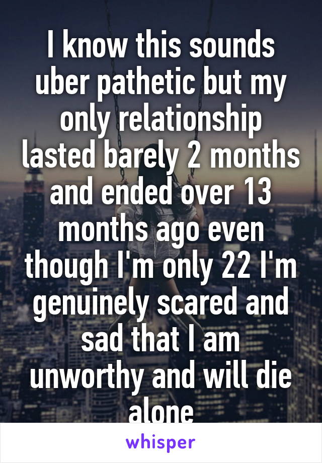 I know this sounds uber pathetic but my only relationship lasted barely 2 months and ended over 13 months ago even though I'm only 22 I'm genuinely scared and sad that I am unworthy and will die alone