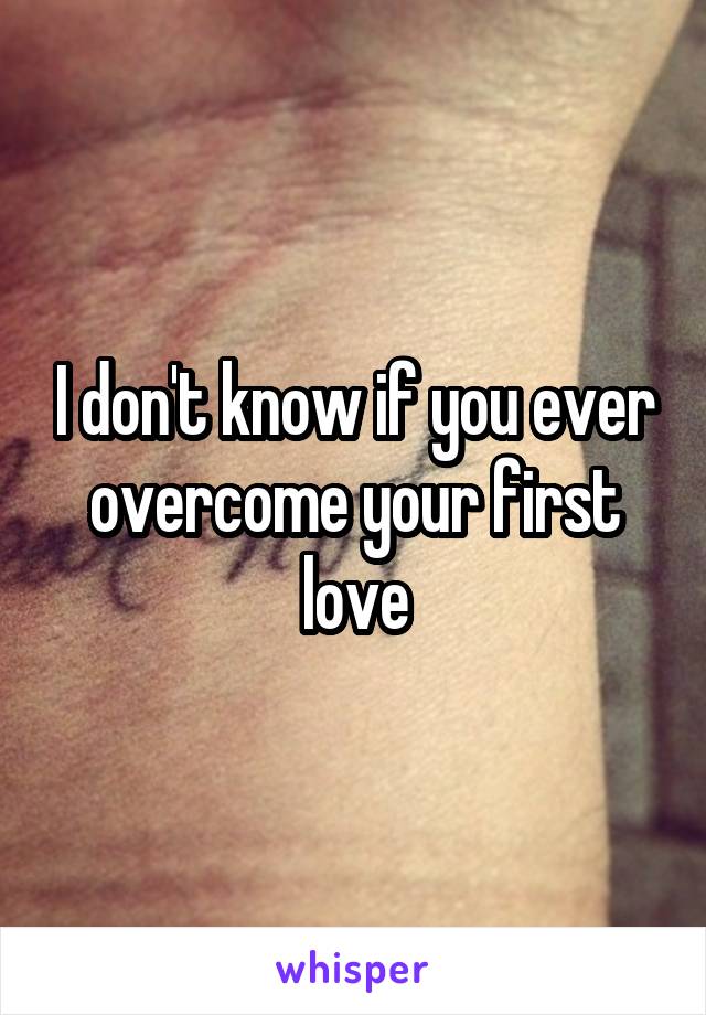 I don't know if you ever overcome your first love
