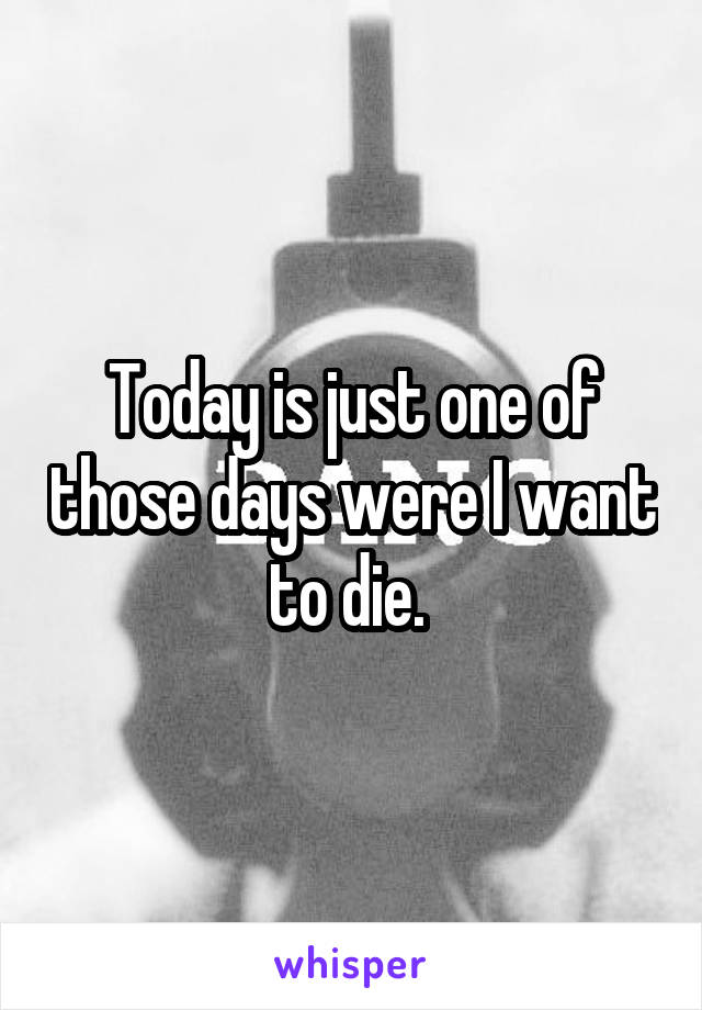Today is just one of those days were I want to die. 
