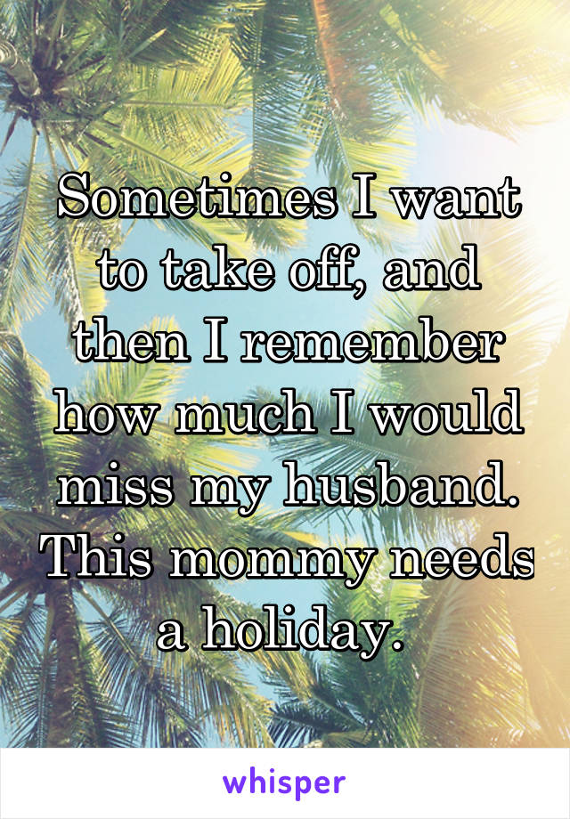 Sometimes I want to take off, and then I remember how much I would miss my husband. This mommy needs a holiday. 