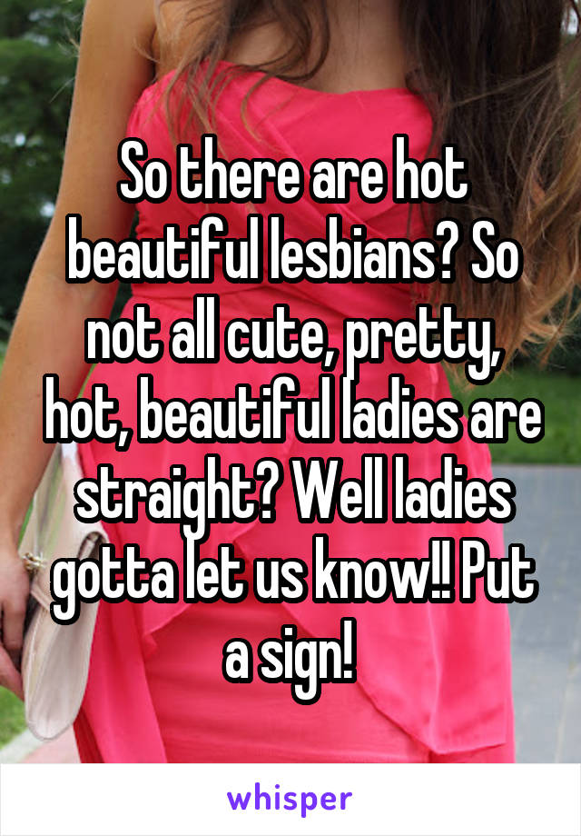 So there are hot beautiful lesbians? So not all cute, pretty, hot, beautiful ladies are straight? Well ladies gotta let us know!! Put a sign! 