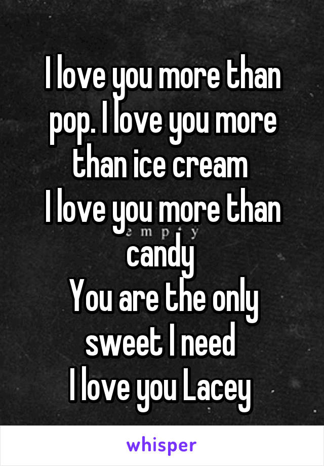 I love you more than pop. I love you more than ice cream 
I love you more than candy 
You are the only sweet I need 
I love you Lacey 
