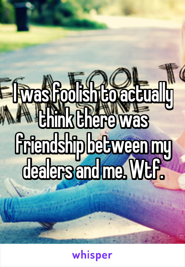 I was foolish to actually think there was friendship between my dealers and me. Wtf.