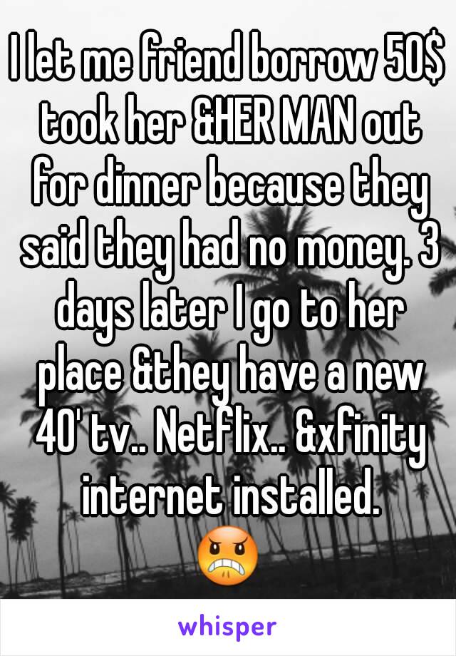 I let me friend borrow 50$ took her &HER MAN out for dinner because they said they had no money. 3 days later I go to her place &they have a new 40' tv.. Netflix.. &xfinity internet installed.
😠