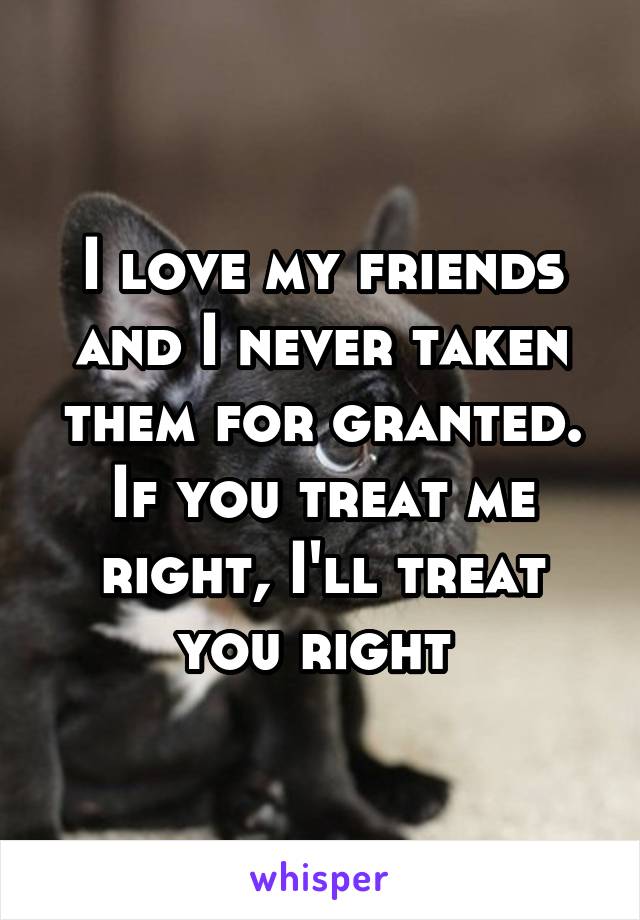 I love my friends and I never taken them for granted. If you treat me right, I'll treat you right 