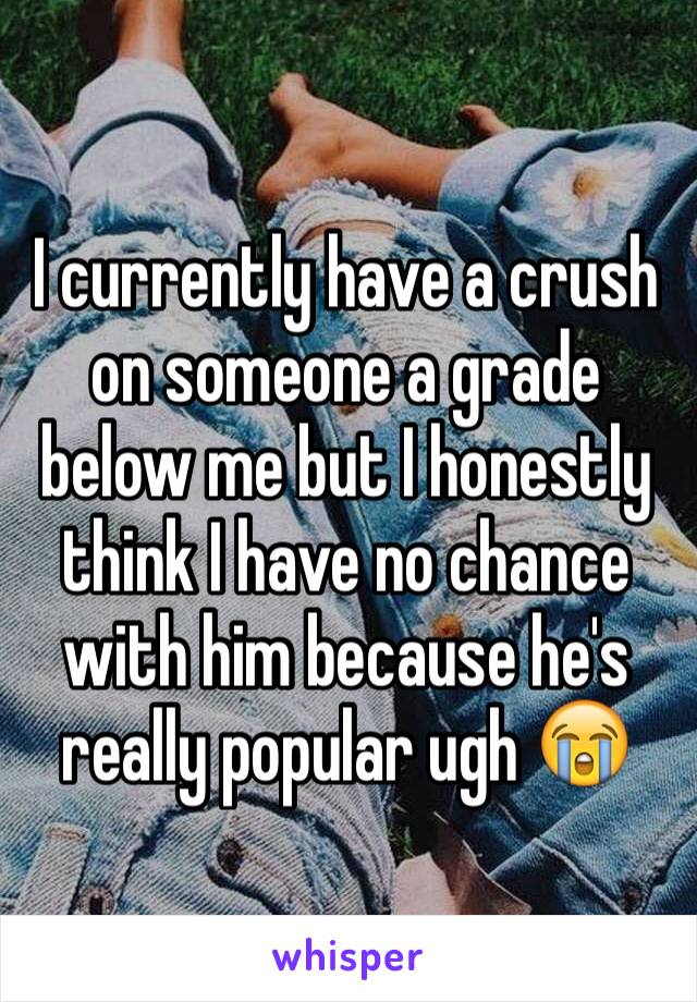 I currently have a crush on someone a grade below me but I honestly think I have no chance with him because he's really popular ugh 😭