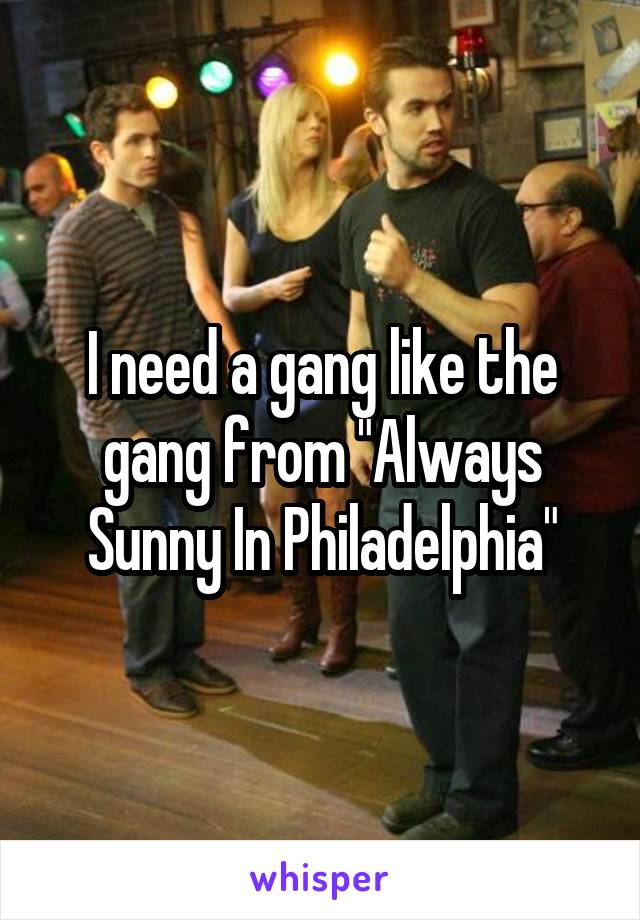 I need a gang like the gang from "Always Sunny In Philadelphia"