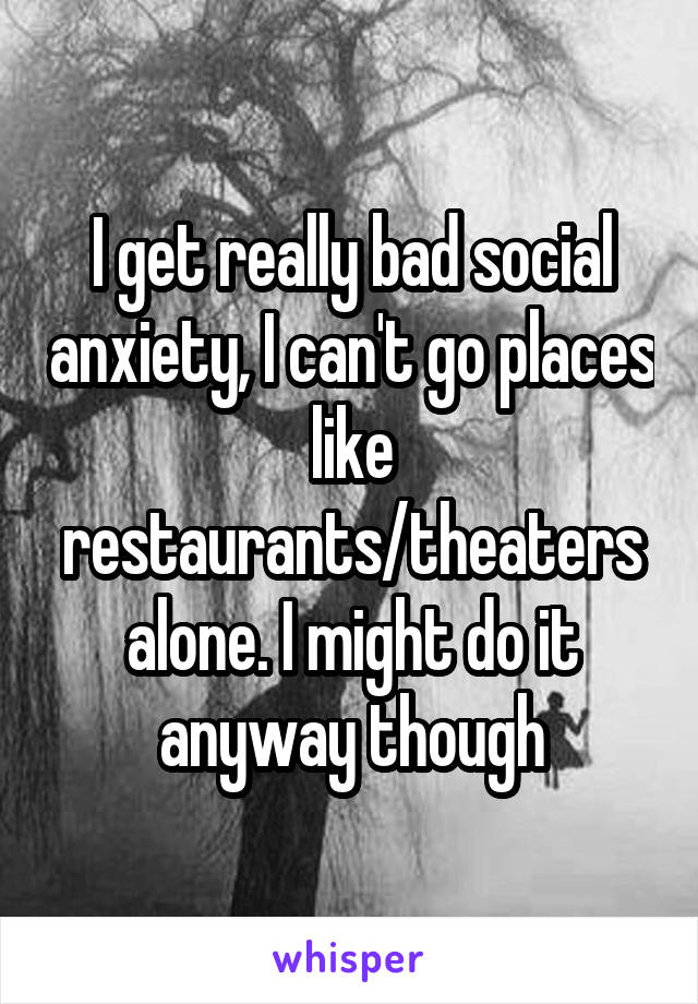 I get really bad social anxiety, I can't go places like restaurants/theaters alone. I might do it anyway though