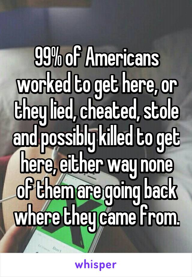 99% of Americans worked to get here, or they lied, cheated, stole and possibly killed to get here, either way none of them are going back where they came from.