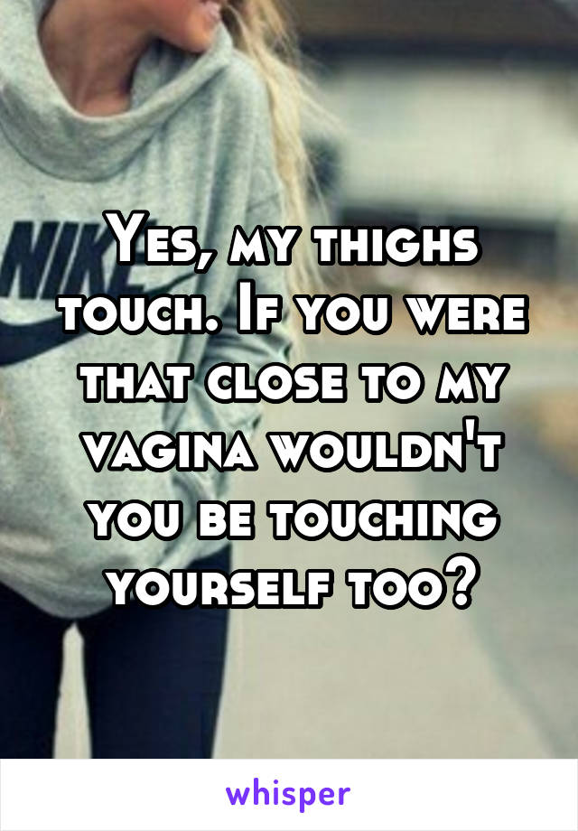 Yes, my thighs touch. If you were that close to my vagina wouldn't you be touching yourself too?