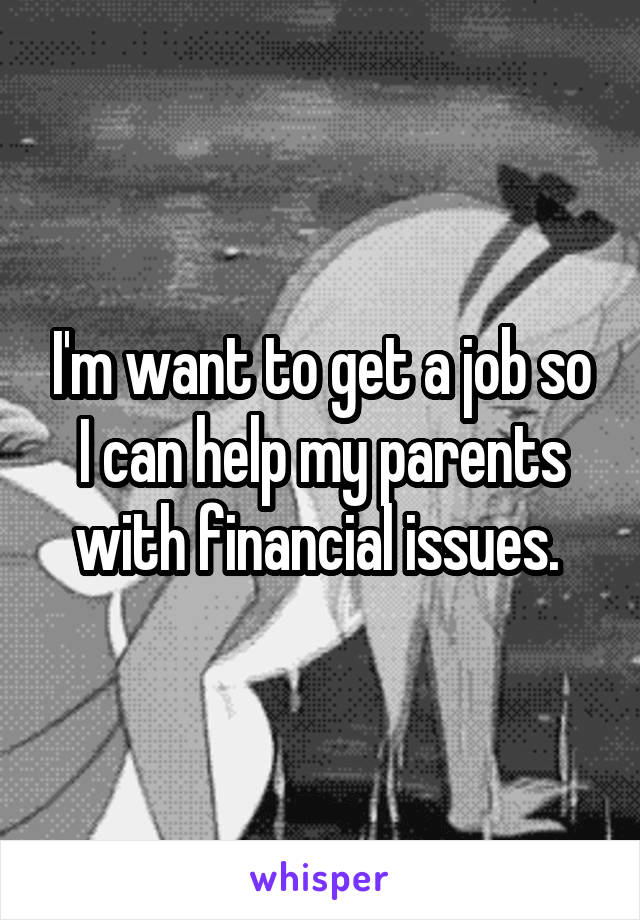 I'm want to get a job so I can help my parents with financial issues. 