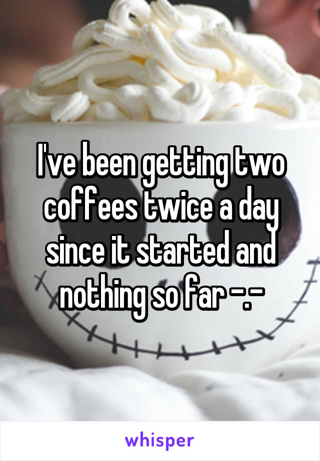 I've been getting two coffees twice a day since it started and nothing so far -.-