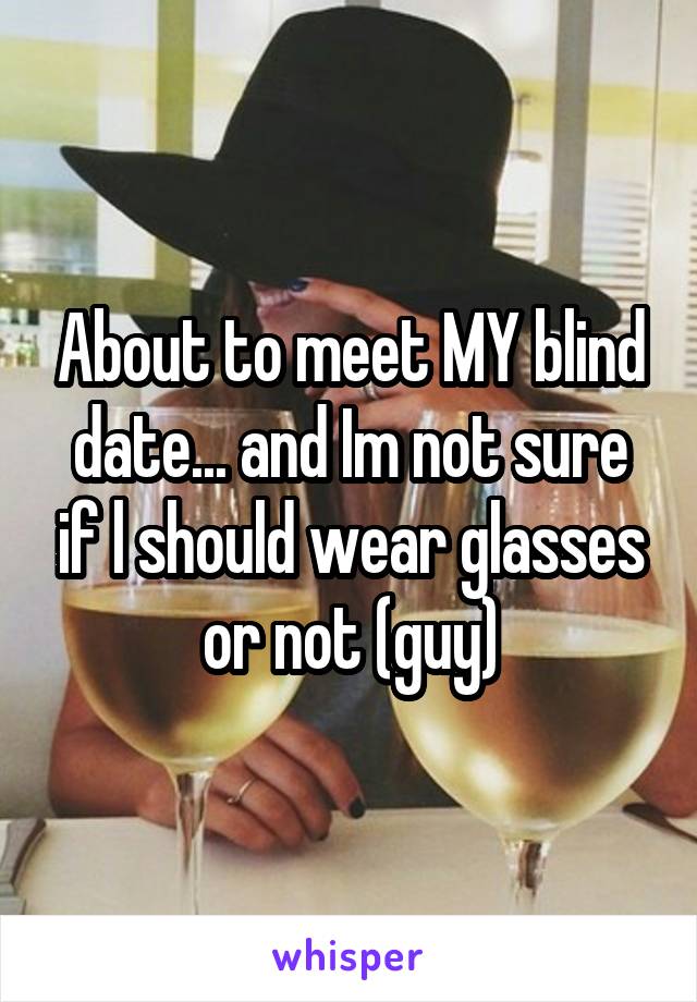 About to meet MY blind date... and Im not sure if l should wear glasses or not (guy)