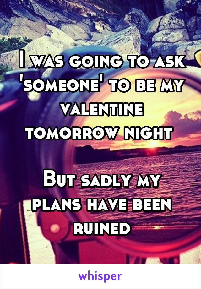 I was going to ask 'someone' to be my valentine tomorrow night 

But sadly my plans have been ruined