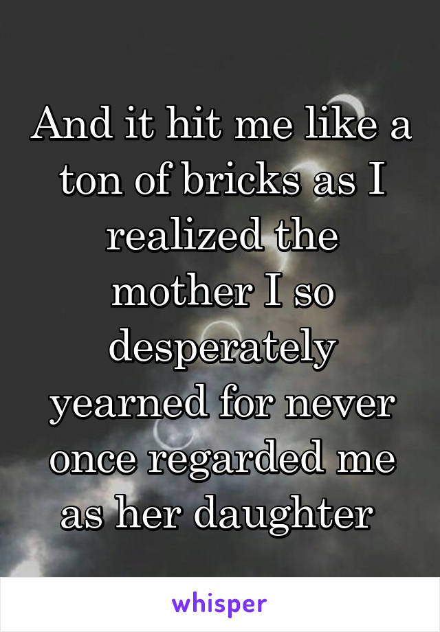 And it hit me like a ton of bricks as I realized the mother I so desperately yearned for never once regarded me as her daughter 