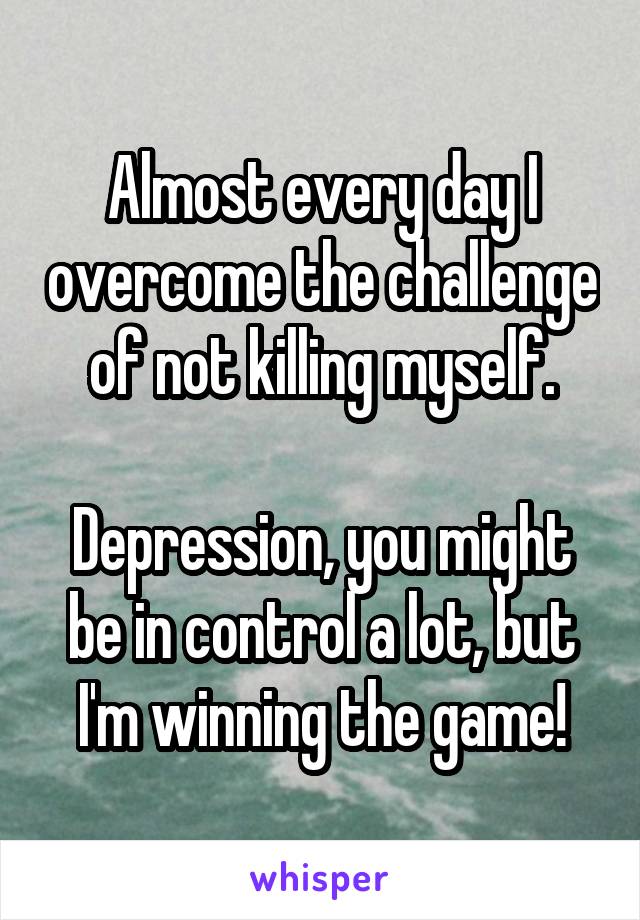 Almost every day I overcome the challenge of not killing myself.

Depression, you might be in control a lot, but I'm winning the game!
