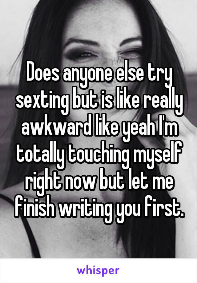 Does anyone else try sexting but is like really awkward like yeah I'm totally touching myself right now but let me finish writing you first.