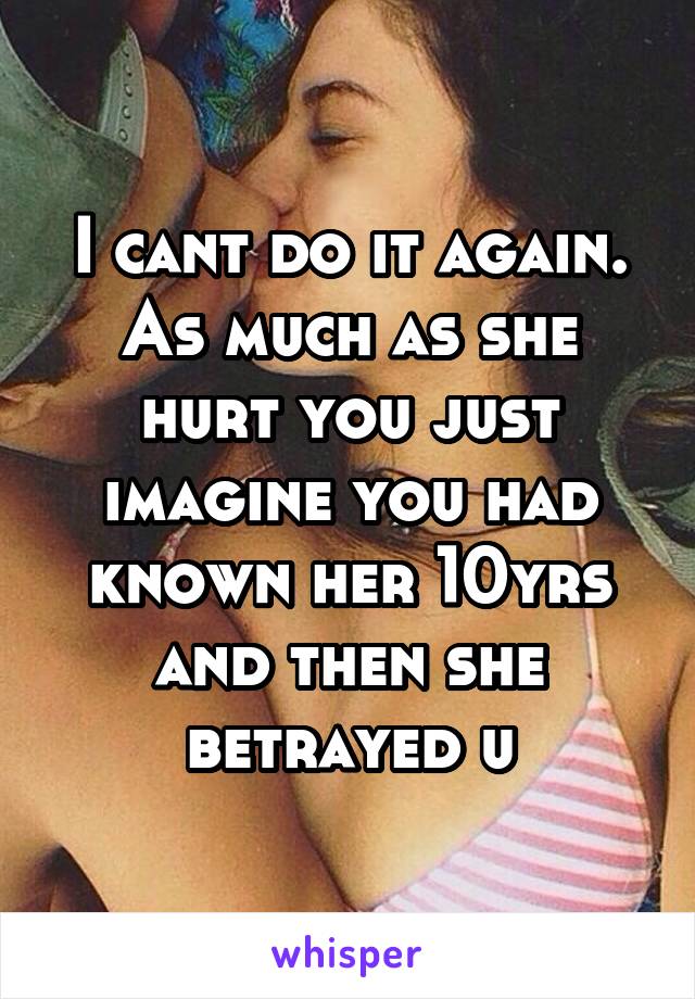 I cant do it again. As much as she hurt you just imagine you had known her 10yrs and then she betrayed u