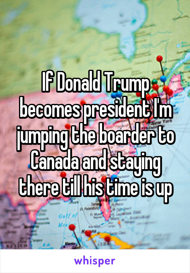 If Donald Trump becomes president I'm jumping the boarder to Canada and staying there till his time is up