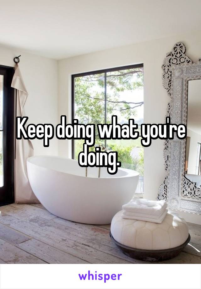 Keep doing what you're doing. 