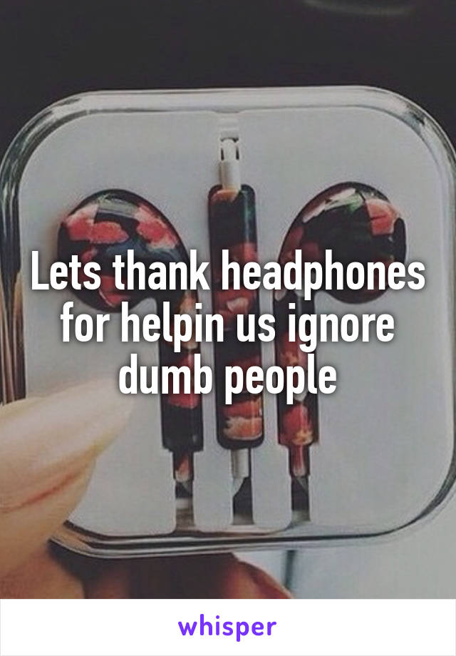 Lets thank headphones for helpin us ignore dumb people