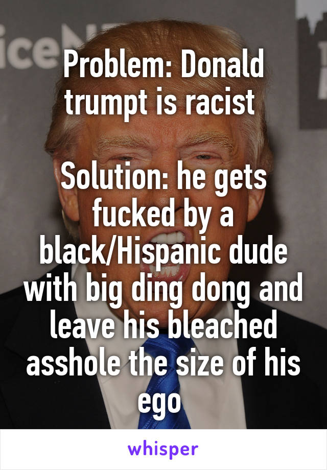 Problem: Donald trumpt is racist 

Solution: he gets fucked by a black/Hispanic dude with big ding dong and leave his bleached asshole the size of his ego 
