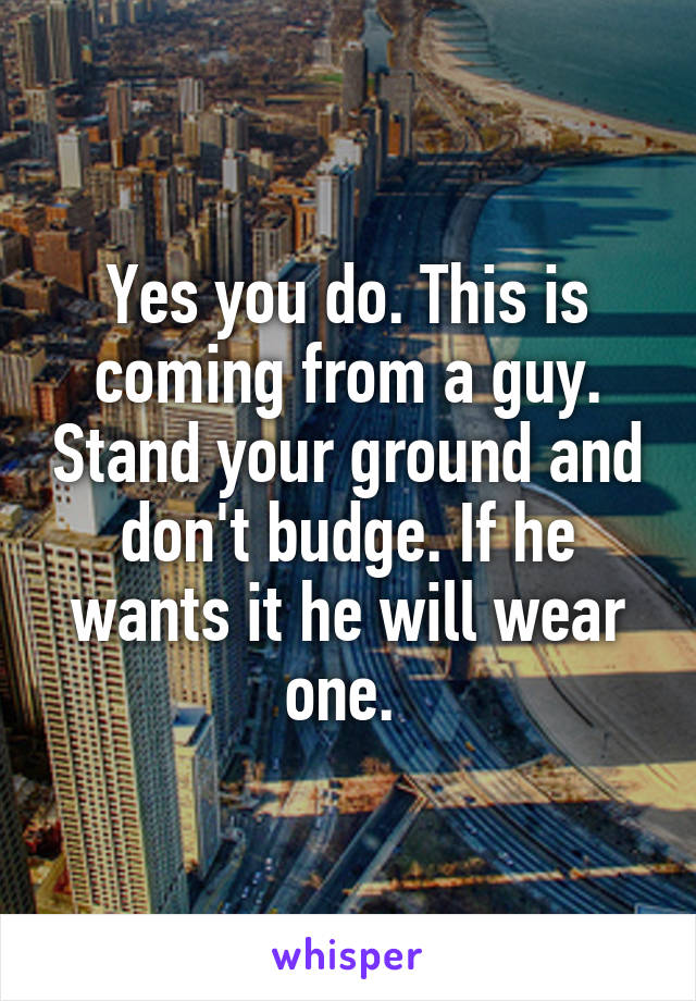 Yes you do. This is coming from a guy. Stand your ground and don't budge. If he wants it he will wear one. 