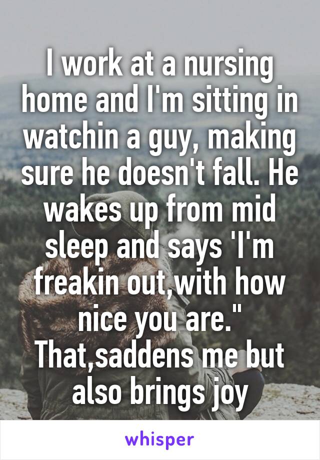 I work at a nursing home and I'm sitting in watchin a guy, making sure he doesn't fall. He wakes up from mid sleep and says 'I'm freakin out,with how nice you are." That,saddens me but also brings joy