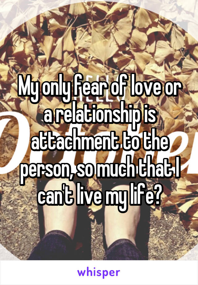 My only fear of love or a relationship is attachment to the person, so much that I can't live my life?