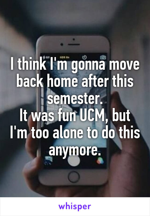 I think I'm gonna move back home after this semester.
It was fun UCM, but I'm too alone to do this anymore.