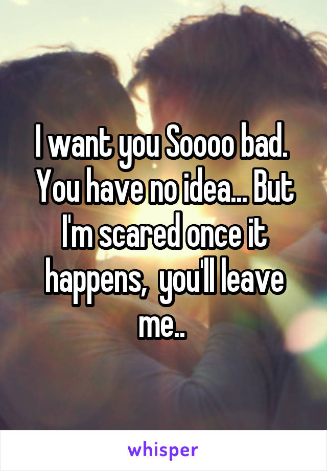 I want you Soooo bad.  You have no idea... But I'm scared once it happens,  you'll leave me.. 