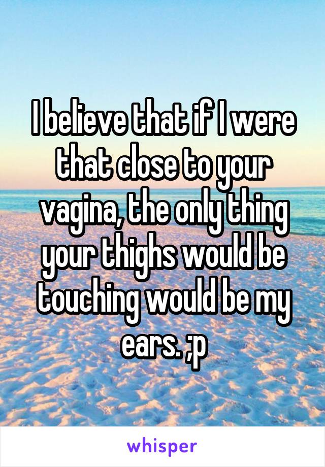 I believe that if I were that close to your vagina, the only thing your thighs would be touching would be my ears. ;p