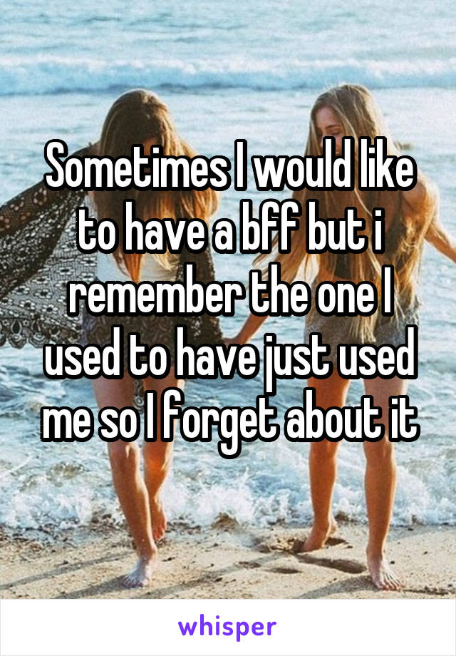 Sometimes I would like to have a bff but i remember the one I used to have just used me so I forget about it
