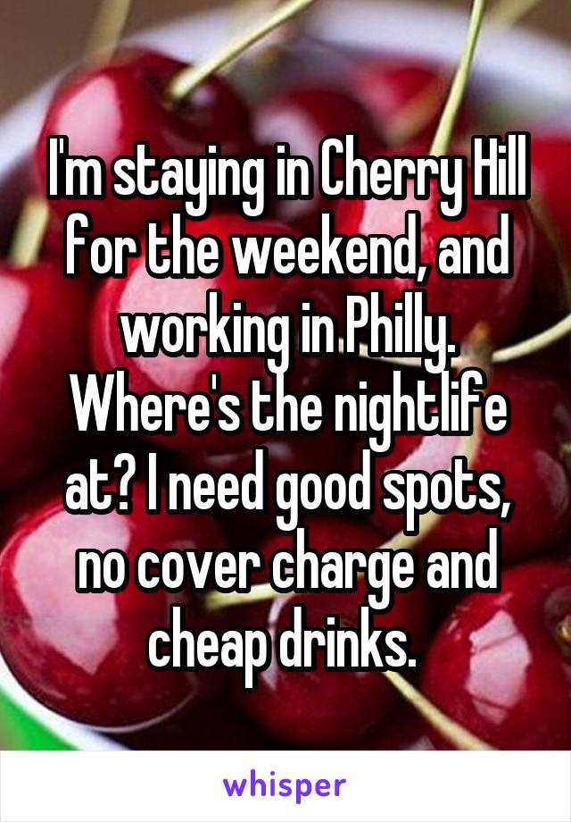 I'm staying in Cherry Hill for the weekend, and working in Philly. Where's the nightlife at? I need good spots, no cover charge and cheap drinks. 